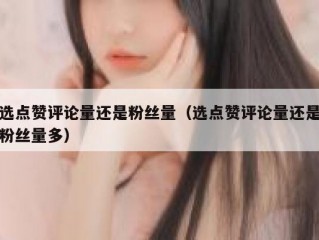 选点赞评论量还是粉丝量（选点赞评论量还是粉丝量多）