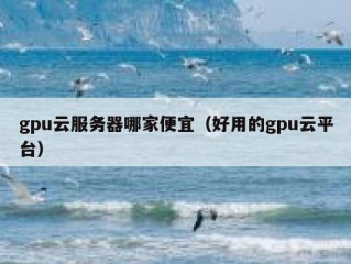 gpu云服务器哪家便宜（好用的gpu云平台）