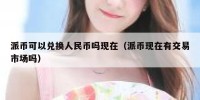 派币可以兑换人民币吗现在（派币现在有交易市场吗）