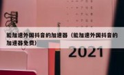 能加速外国抖音的加速器（能加速外国抖音的加速器免费）
