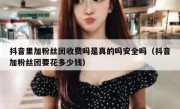 抖音里加粉丝团收费吗是真的吗安全吗（抖音加粉丝团要花多少钱）