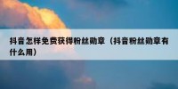 抖音怎样免费获得粉丝勋章（抖音粉丝勋章有什么用）