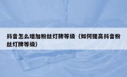 抖音怎么增加粉丝灯牌等级（如何提高抖音粉丝灯牌等级）