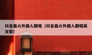 抖音最火外国人翻唱（抖音最火外国人翻唱英文歌）