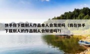 快手你下载别人作品本人会发现吗（我在快手下载别人的作品别人会知道吗?）