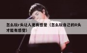 怎么玩r头让人更有感觉（怎么玩自己的R头才能有感觉）