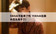 tiktok不能用了吗（tiktok在国内怎么用不了）