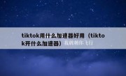 tiktok用什么加速器好用（tiktok开什么加速器）