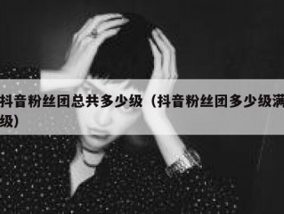 抖音粉丝团总共多少级（抖音粉丝团多少级满级）