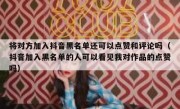 将对方加入抖音黑名单还可以点赞和评论吗（抖音加入黑名单的人可以看见我对作品的点赞吗）