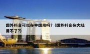 国外抖音可以在中国用吗?（国外抖音在大陆用不了?）