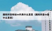 国际抖音粉丝m代表什么意思（国际抖音m是什么意思）