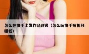 怎么在快手上发作品赚钱（怎么玩快手短视频赚钱）