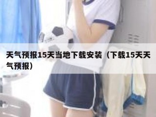 天气预报15天当地下载安装（下载15天天气预报）