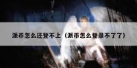 派币怎么还登不上（派币怎么登录不了了）