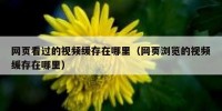 网页看过的视频缓存在哪里（网页浏览的视频缓存在哪里）