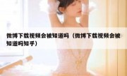 微博下载视频会被知道吗（微博下载视频会被知道吗知乎）