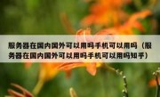 服务器在国内国外可以用吗手机可以用吗（服务器在国内国外可以用吗手机可以用吗知乎）