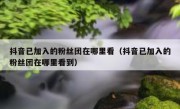 抖音已加入的粉丝团在哪里看（抖音已加入的粉丝团在哪里看到）