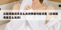 云服务器资讯怎么关闭弹窗功能设置（云端服务器怎么关闭）