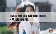 tiktok跨境电商解决方案（tiktok 跨境社交电商）