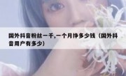 国外抖音粉丝一千,一个月挣多少钱（国外抖音用户有多少）
