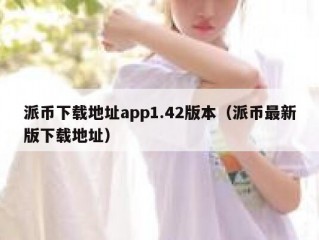 派币下载地址app1.42版本（派币最新版下载地址）