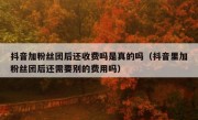 抖音加粉丝团后还收费吗是真的吗（抖音里加粉丝团后还需要别的费用吗）