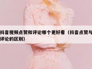 抖音视频点赞和评论哪个更好看（抖音点赞与评论的区别）