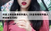 抖音上粉丝最多的外国人（抖音有哪些外国人粉丝破百万的）