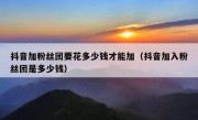 抖音加粉丝团要花多少钱才能加（抖音加入粉丝团是多少钱）