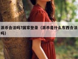 派币合法吗?国家登录（派币是什么东西合法吗）