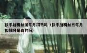 快手加粉丝团每月扣钱吗（快手加粉丝团每月扣钱吗是真的吗）