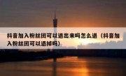 抖音加入粉丝团可以退出来吗怎么退（抖音加入粉丝团可以退掉吗）