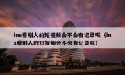 ins看别人的短视频会不会有记录呢（ins看别人的短视频会不会有记录呢）