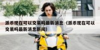 派币现在可以交易吗最新消息（派币现在可以交易吗最新消息新闻）