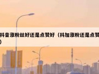 抖音涨粉丝好还是点赞好（抖加涨粉还是点赞）