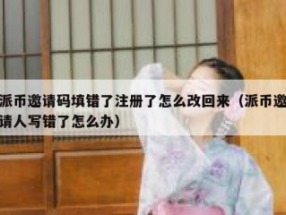 派币邀请码填错了注册了怎么改回来（派币邀请人写错了怎么办）