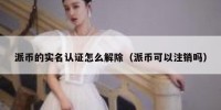 派币的实名认证怎么解除（派币可以注销吗）