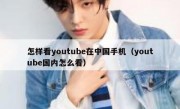 怎样看youtube在中国手机（youtube国内怎么看）