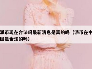 派币现在合法吗最新消息是真的吗（派币在中国是合法的吗）