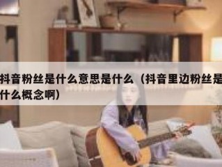 抖音粉丝是什么意思是什么（抖音里边粉丝是什么概念啊）
