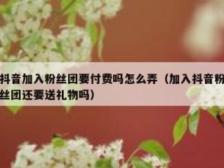 抖音加入粉丝团要付费吗怎么弄（加入抖音粉丝团还要送礼物吗）