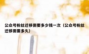 公众号粉丝迁移需要多少钱一次（公众号粉丝迁移需要多久）
