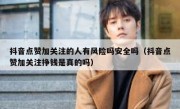抖音点赞加关注的人有风险吗安全吗（抖音点赞加关注挣钱是真的吗）