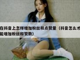 在抖音上怎样增加粉丝和点赞量(抖音怎么才能增加粉丝和赞数)