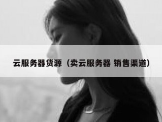 云服务器货源（卖云服务器 销售渠道）