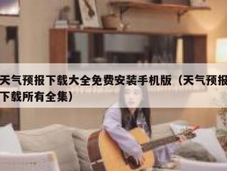 天气预报下载大全免费安装手机版（天气预报下载所有全集）