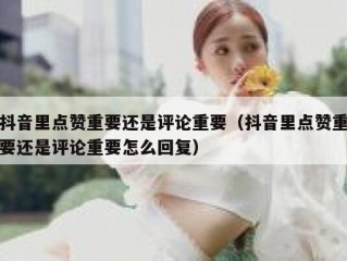 抖音里点赞重要还是评论重要（抖音里点赞重要还是评论重要怎么回复）