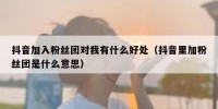 抖音加入粉丝团对我有什么好处（抖音里加粉丝团是什么意思）